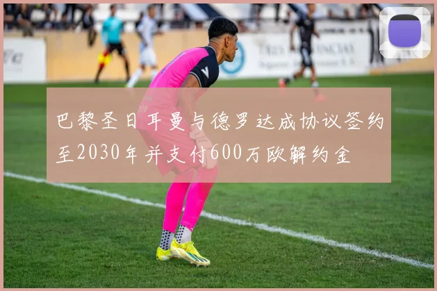 巴黎圣日耳曼与德罗达成协议签约至2030年并支付600万欧解约金